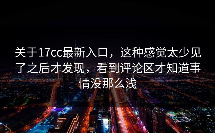 关于17cc最新入口，这种感觉太少见了之后才发现，看到评论区才知道事情没那么浅