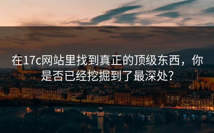 在17c网站里找到真正的顶级东西，你是否已经挖掘到了最深处？