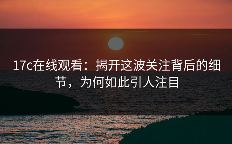 17c在线观看：揭开这波关注背后的细节，为何如此引人注目