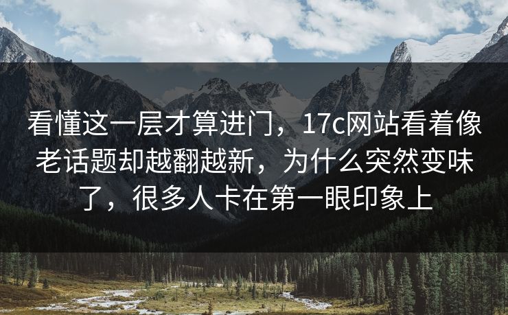 看懂这一层才算进门，17c网站看着像老话题却越翻越新，为什么突然变味了，很多人卡在第一眼印象上