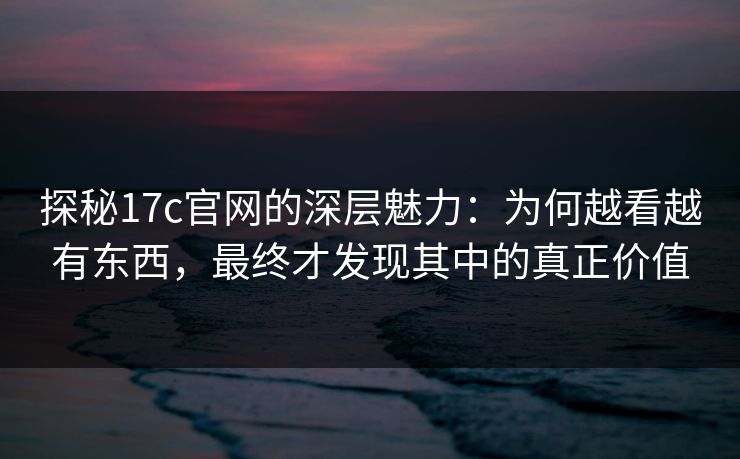 探秘17c官网的深层魅力：为何越看越有东西，最终才发现其中的真正价值
