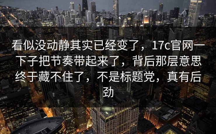看似没动静其实已经变了，17c官网一下子把节奏带起来了，背后那层意思终于藏不住了，不是标题党，真有后劲