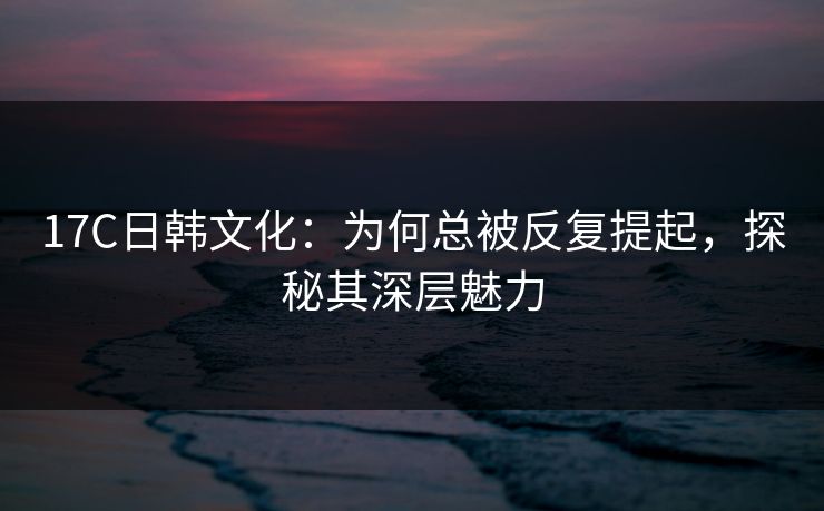17C日韩文化：为何总被反复提起，探秘其深层魅力